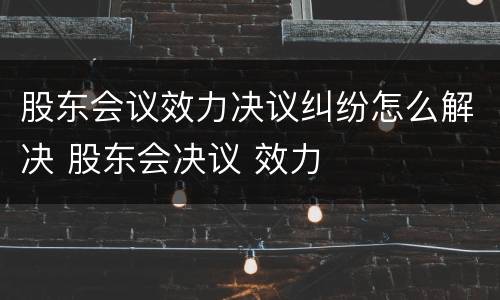 股东会议效力决议纠纷怎么解决 股东会决议 效力