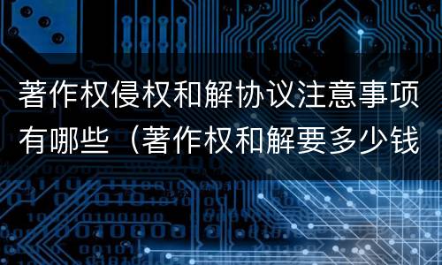 著作权侵权和解协议注意事项有哪些（著作权和解要多少钱）