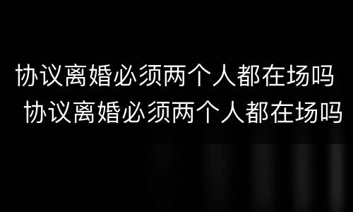 协议离婚必须两个人都在场吗 协议离婚必须两个人都在场吗法律