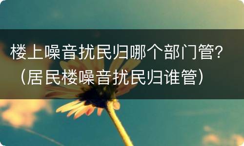 楼上噪音扰民归哪个部门管？（居民楼噪音扰民归谁管）