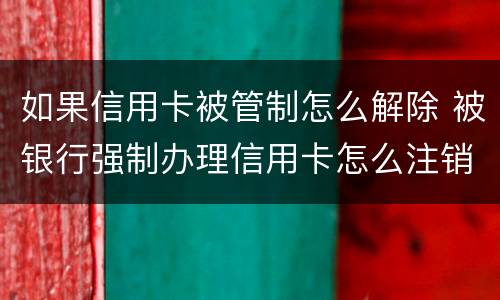 如果信用卡被管制怎么解除 被银行强制办理信用卡怎么注销