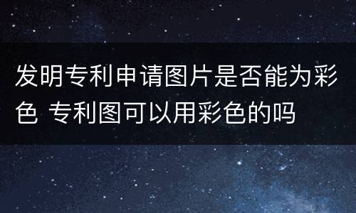 发明专利申请图片是否能为彩色 专利图可以用彩色的吗