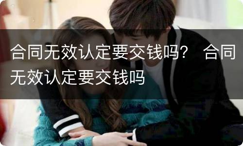 合同无效认定要交钱吗？ 合同无效认定要交钱吗