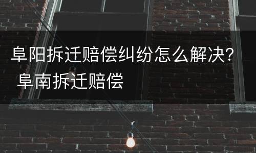 阜阳拆迁赔偿纠纷怎么解决？ 阜南拆迁赔偿
