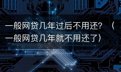 一般网贷几年过后不用还？（一般网贷几年就不用还了）