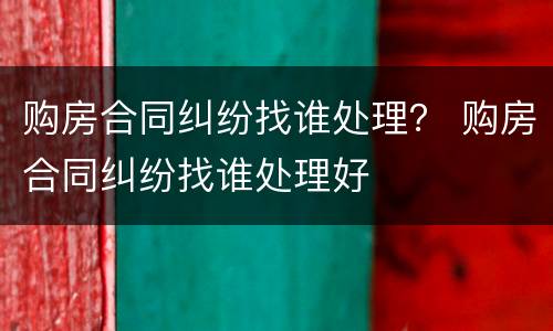 购房合同纠纷找谁处理？ 购房合同纠纷找谁处理好