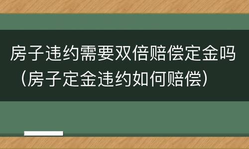 房子违约需要双倍赔偿定金吗（房子定金违约如何赔偿）