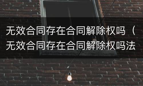 无效合同存在合同解除权吗（无效合同存在合同解除权吗法律规定）