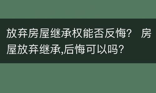 放弃房屋继承权能否反悔？ 房屋放弃继承,后悔可以吗?