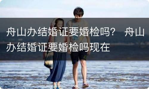 舟山办结婚证要婚检吗？ 舟山办结婚证要婚检吗现在