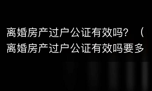 离婚房产过户公证有效吗？（离婚房产过户公证有效吗要多久）