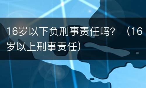 16岁以下负刑事责任吗？（16岁以上刑事责任）