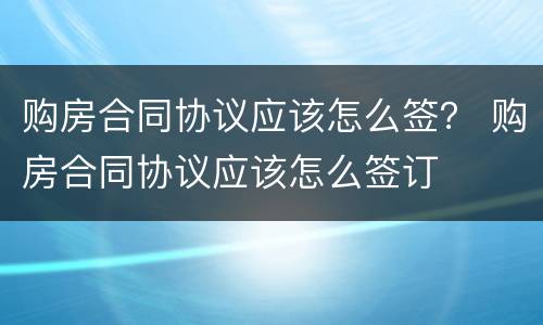 购房合同协议应该怎么签？ 购房合同协议应该怎么签订