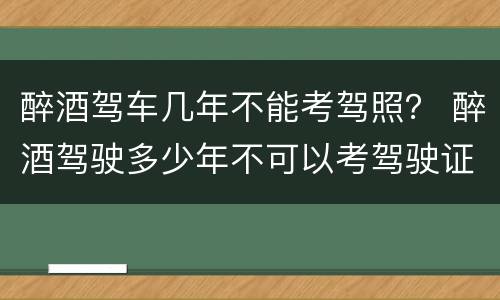 醉酒驾车几年不能考驾照？ 醉酒驾驶多少年不可以考驾驶证