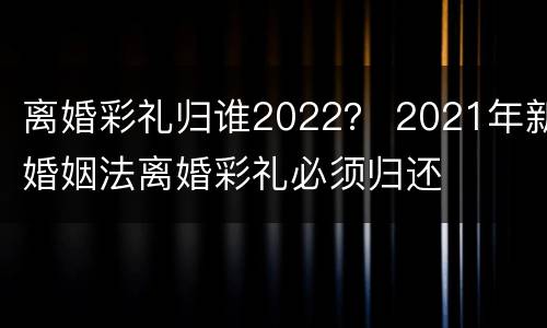 离婚彩礼归谁2022？ 2021年新婚姻法离婚彩礼必须归还