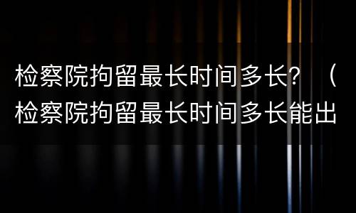 检察院拘留最长时间多长？（检察院拘留最长时间多长能出来）