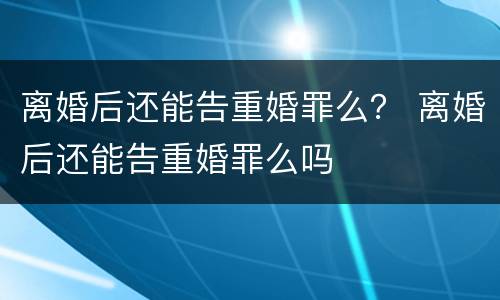 离婚后还能告重婚罪么？ 离婚后还能告重婚罪么吗