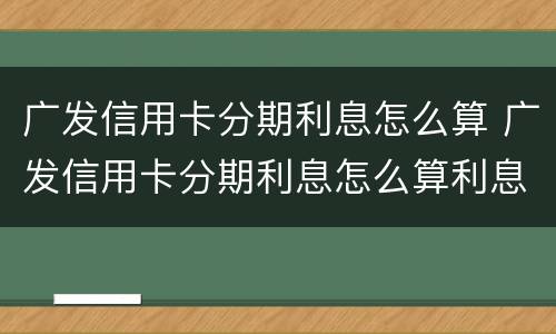 广发信用卡分期利息怎么算 广发信用卡分期利息怎么算利息