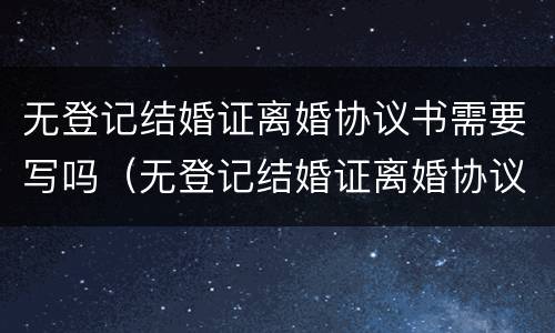 无登记结婚证离婚协议书需要写吗（无登记结婚证离婚协议书需要写吗）