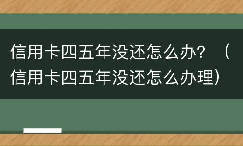 信用卡四五年没还怎么办？（信用卡四五年没还怎么办理）