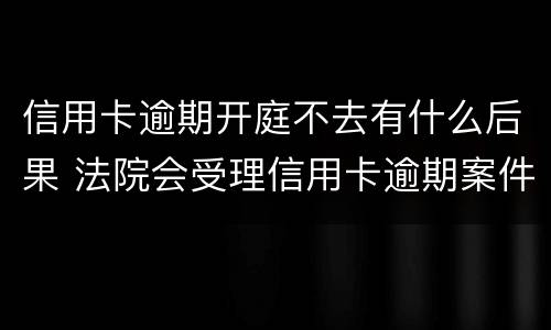 信用卡逾期开庭不去有什么后果 法院会受理信用卡逾期案件吗