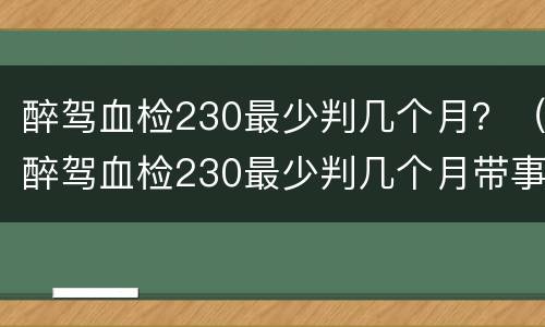 醉驾血检230最少判几个月？（醉驾血检230最少判几个月带事故可能判缓刑吗）