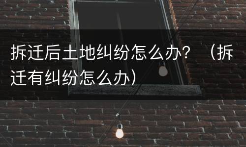拆迁后土地纠纷怎么办？（拆迁有纠纷怎么办）