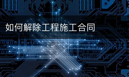 如何解除工程施工合同