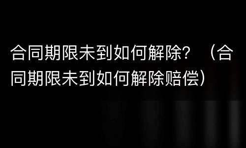 合同期限未到如何解除？（合同期限未到如何解除赔偿）