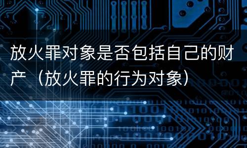 放火罪对象是否包括自己的财产（放火罪的行为对象）