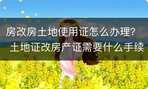 房改房土地使用证怎么办理？ 土地证改房产证需要什么手续