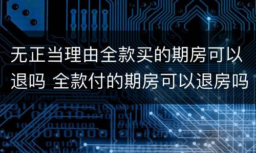 无正当理由全款买的期房可以退吗 全款付的期房可以退房吗