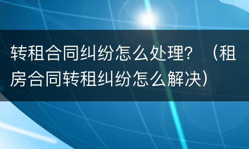 转租合同纠纷怎么处理？（租房合同转租纠纷怎么解决）