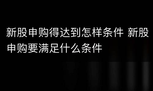 新股申购得达到怎样条件 新股申购要满足什么条件