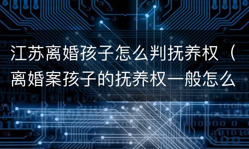 江苏离婚孩子怎么判抚养权（离婚案孩子的抚养权一般怎么判）