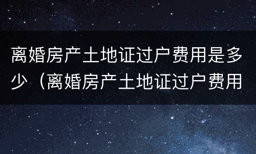 离婚房产土地证过户费用是多少（离婚房产土地证过户费用是多少钱）