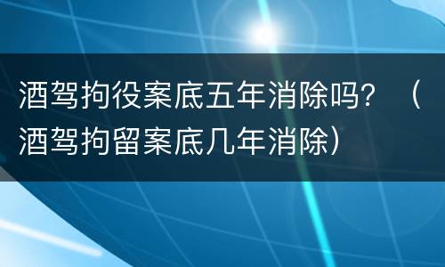 酒驾拘役案底五年消除吗？（酒驾拘留案底几年消除）
