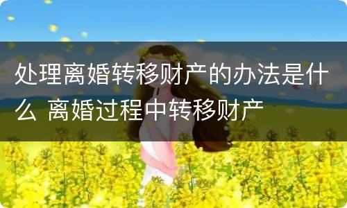 处理离婚转移财产的办法是什么 离婚过程中转移财产