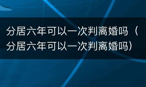 分居六年可以一次判离婚吗（分居六年可以一次判离婚吗）