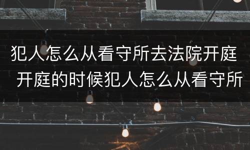 犯人怎么从看守所去法院开庭 开庭的时候犯人怎么从看守所出来