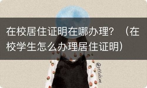 在校居住证明在哪办理？（在校学生怎么办理居住证明）