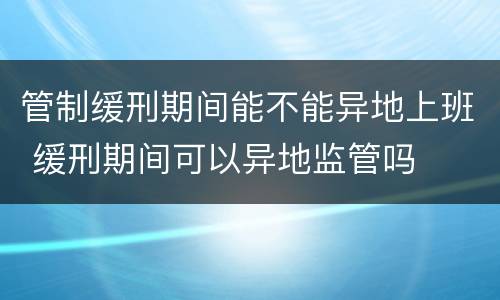 管制缓刑期间能不能异地上班 缓刑期间可以异地监管吗