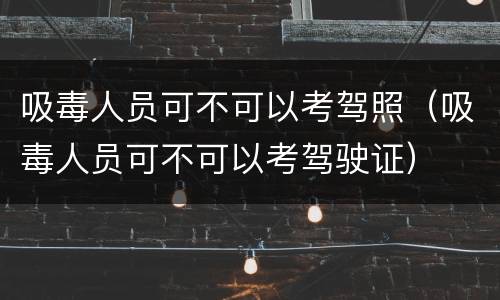 吸毒人员可不可以考驾照（吸毒人员可不可以考驾驶证）
