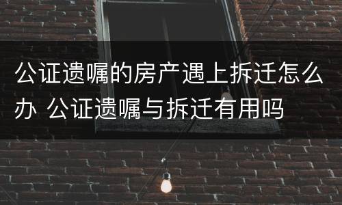 公证遗嘱的房产遇上拆迁怎么办 公证遗嘱与拆迁有用吗