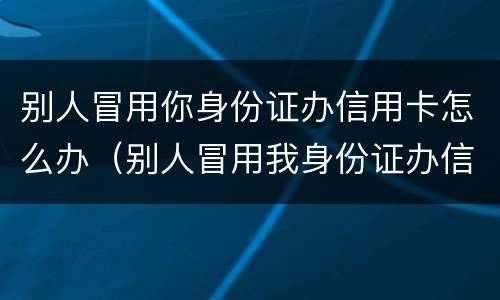 别人冒用你身份证办信用卡怎么办（别人冒用我身份证办信用卡怎么办）