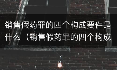 销售假药罪的四个构成要件是什么（销售假药罪的四个构成要件是什么呢）