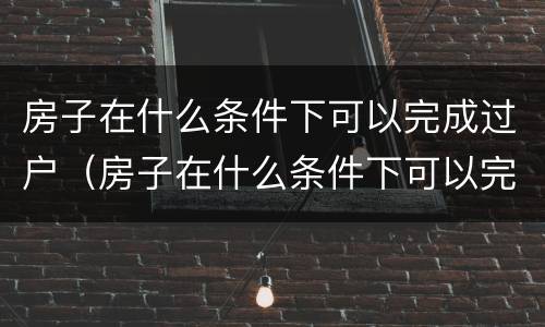 房子在什么条件下可以完成过户（房子在什么条件下可以完成过户交易）