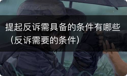 提起反诉需具备的条件有哪些（反诉需要的条件）
