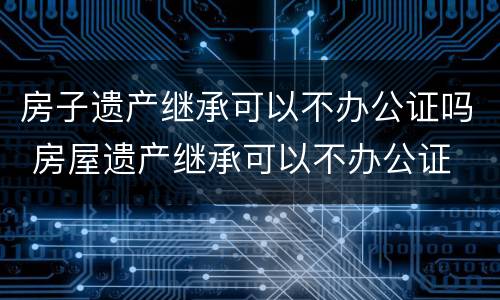 房子遗产继承可以不办公证吗 房屋遗产继承可以不办公证