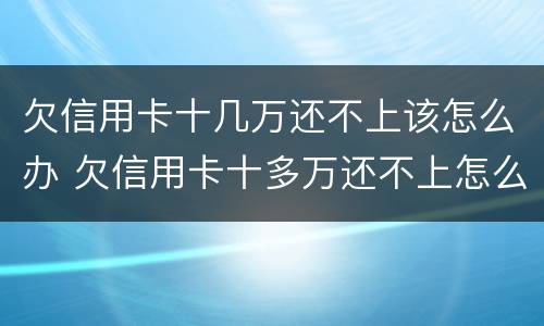 欠信用卡十几万还不上该怎么办 欠信用卡十多万还不上怎么办